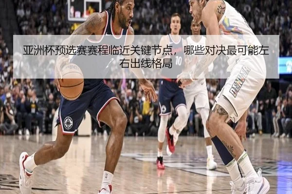 亚洲杯预选赛赛程临近关键节点，哪些对决最可能左右出线格局